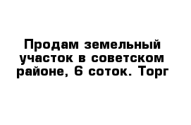 Продам земельный участок в советском районе, 6 соток. Торг